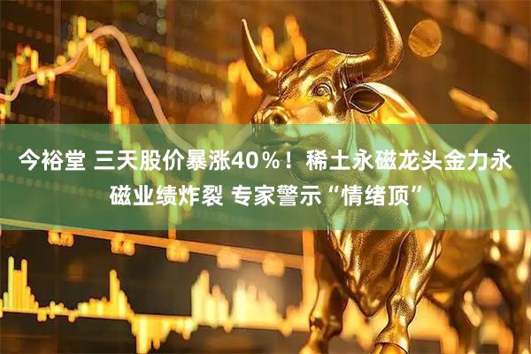 今裕堂 三天股价暴涨40％！稀土永磁龙头金力永磁业绩炸裂 专家警示“情绪顶”