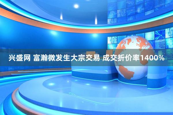 兴盛网 富瀚微发生大宗交易 成交折价率1400%