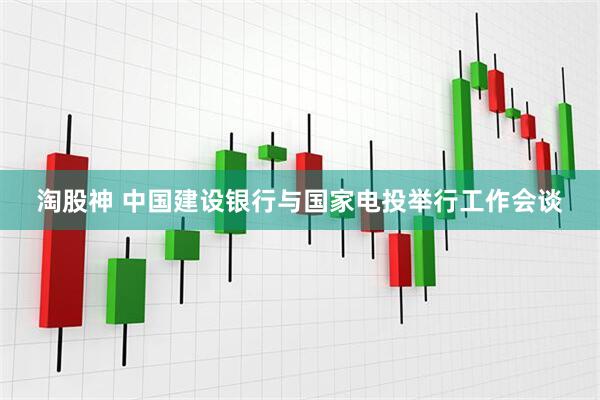 淘股神 中国建设银行与国家电投举行工作会谈