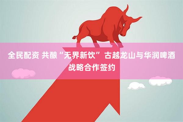全民配资 共酿“无界新饮” 古越龙山与华润啤酒战略合作签约