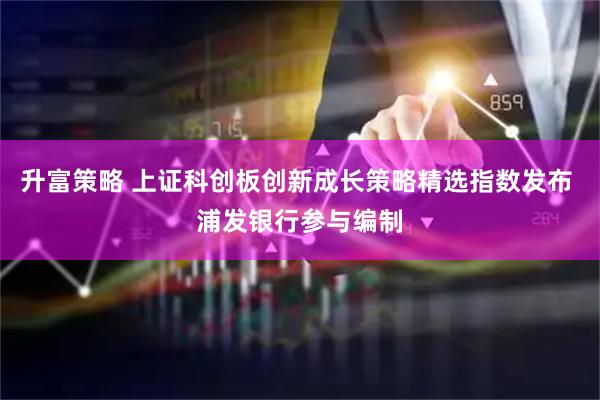 升富策略 上证科创板创新成长策略精选指数发布 浦发银行参与编制