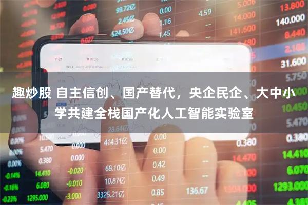 趣炒股 自主信创、国产替代，央企民企、大中小学共建全栈国产化人工智能实验室