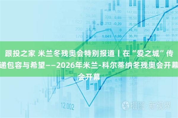 跟投之家 米兰冬残奥会特别报道丨在“爱之城”传递包容与希望——2026年米兰-科尔蒂纳冬残奥会开幕
