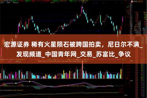 宏源证券 稀有火星陨石被跨国拍卖，尼日尔不满_发现频道_中国青年网_交易_苏富比_争议