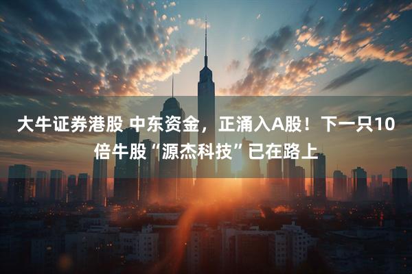 大牛证券港股 中东资金，正涌入A股！下一只10倍牛股“源杰科技”已在路上