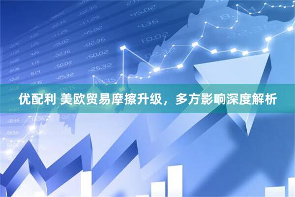 优配利 美欧贸易摩擦升级，多方影响深度解析