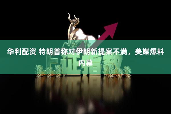 华利配资 特朗普称对伊朗新提案不满，美媒爆料内幕