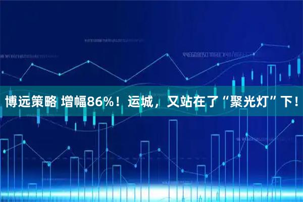 博远策略 增幅86%！运城，又站在了“聚光灯”下！