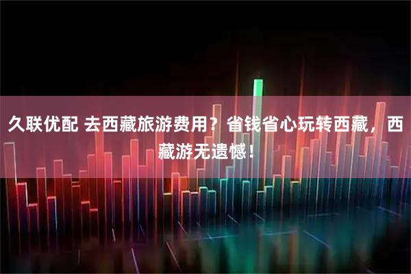 久联优配 去西藏旅游费用？省钱省心玩转西藏，西藏游无遗憾！