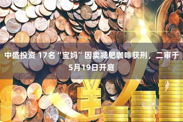 中盛投资 17名“宝妈”因卖减肥咖啡获刑,二审于5月19日开庭