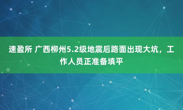 速盈所 广西柳州5.2级地震后路面出现大坑，工作人员正准备填平