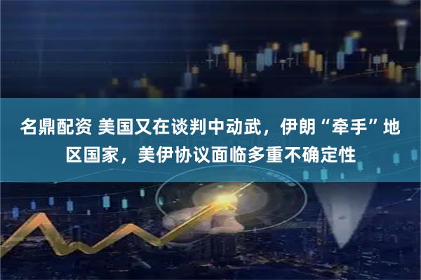 名鼎配资 美国又在谈判中动武，伊朗“牵手”地区国家，美伊协议面临多重不确定性