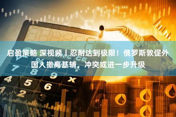 启盈策略 深视频丨忍耐达到极限！俄罗斯敦促外国人撤离基辅，冲突或进一步升级