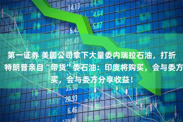第一证券 美国公司拿下大量委内瑞拉石油，打折卖仍滞销！特朗普亲自“带货”委石油：印度将购买，会与委方分享收益！