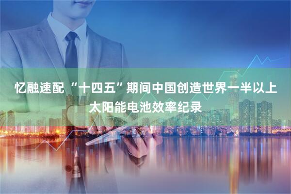 忆融速配 “十四五”期间中国创造世界一半以上太阳能电池效率纪录