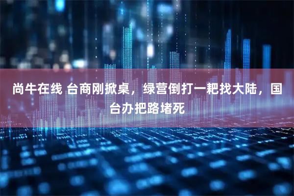 尚牛在线 台商刚掀桌,绿营倒打一耙找大陆,国台办把路堵死