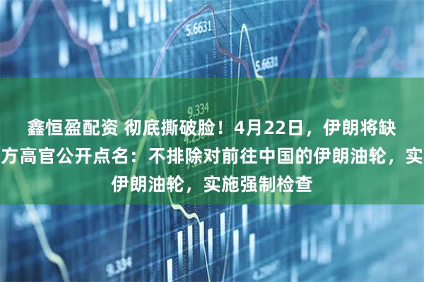 鑫恒盈配资 彻底撕破脸!4月22日,伊朗将缺席谈判,美方高官公开点名:不排除对前往中国的伊朗油轮,实施强制检查