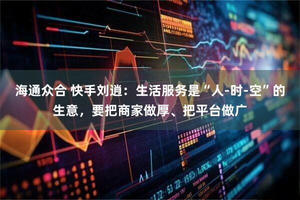 海通众合 快手刘逍:生活服务是“人-时-空”的生意,要把商家做厚、把平台做广