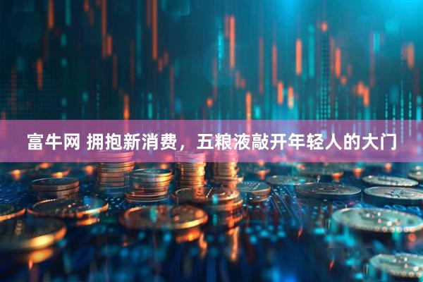 富牛网 拥抱新消费，五粮液敲开年轻人的大门