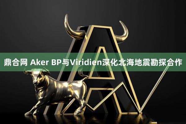 鼎合网 Aker BP与Viridien深化北海地震勘探合作