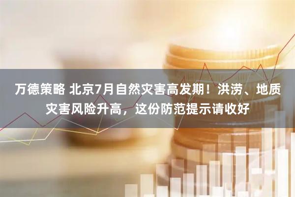 万德策略 北京7月自然灾害高发期！洪涝、地质灾害风险升高，这份防范提示请收好
