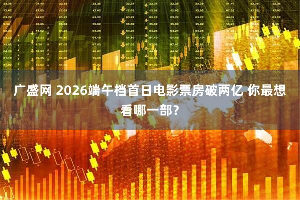 广盛网 2026端午档首日电影票房破两亿 你最想看哪一部？